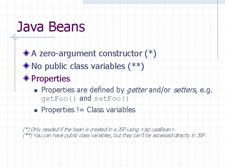 Java Beans A zero-argument constructor (*) No public class variables (**) Properties n n