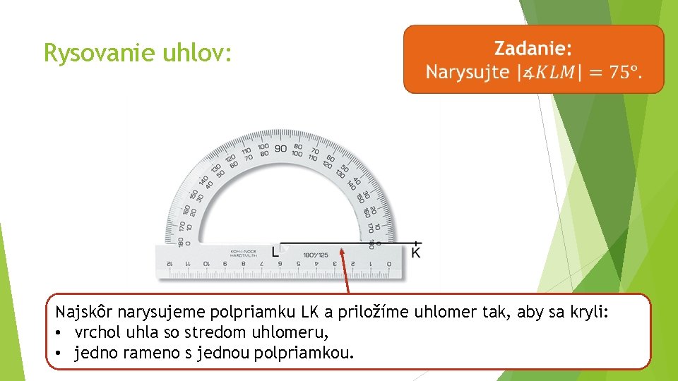 Rysovanie uhlov: Najskôr narysujeme polpriamku LK a priložíme uhlomer tak, aby sa kryli: •