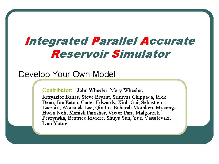 Integrated Parallel Accurate Reservoir Simulator Develop Your Own Model Contributor: John Wheeler, Mary Wheeler,