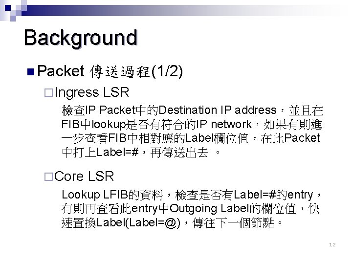 Background n Packet 傳送過程(1/2) ¨ Ingress LSR 檢查IP Packet中的Destination IP address，並且在 FIB中lookup是否有符合的IP network，如果有則進 一步查看FIB中相對應的Label欄位值，在此Packet