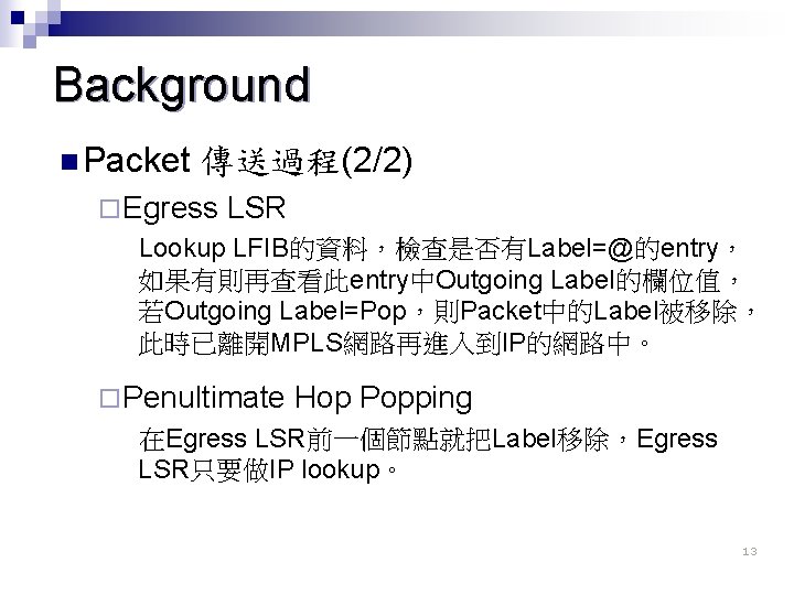 Background n Packet 傳送過程(2/2) ¨ Egress LSR Lookup LFIB的資料，檢查是否有Label=@的entry， 如果有則再查看此entry中Outgoing Label的欄位值， 若Outgoing Label=Pop，則Packet中的Label被移除， 此時已離開MPLS網路再進入到IP的網路中。