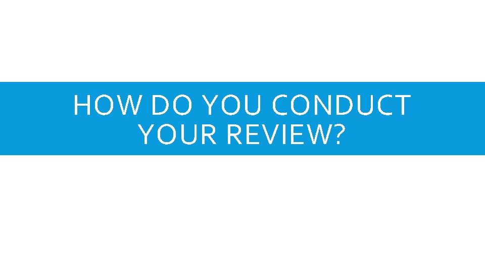 HOW DO YOU CONDUCT YOUR REVIEW? 