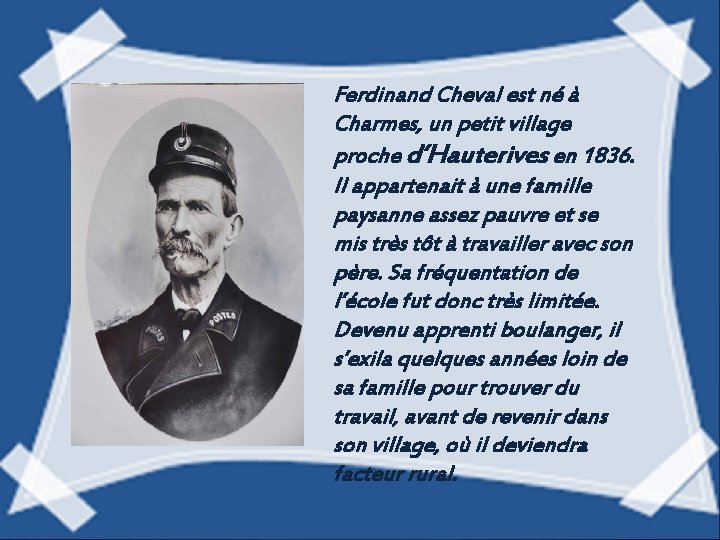 Ferdinand Cheval est né à Charmes, un petit village proche d’Hauterives en 1836. Il