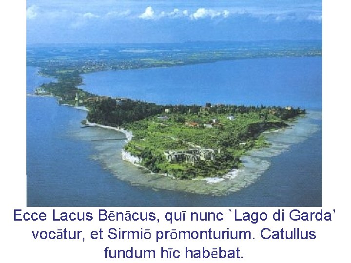 Ecce Lacus Bēnācus, quī nunc `Lago di Garda’ vocātur, et Sirmiō prōmonturium. Catullus fundum