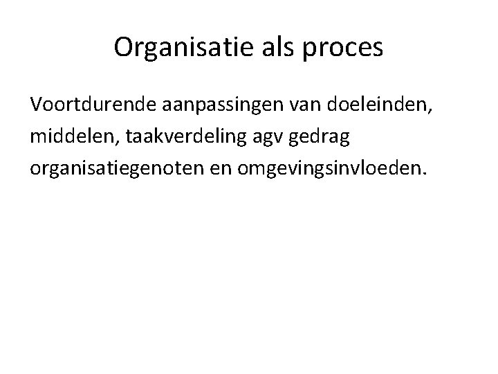 Organisatie als proces Voortdurende aanpassingen van doeleinden, middelen, taakverdeling agv gedrag organisatiegenoten en omgevingsinvloeden.