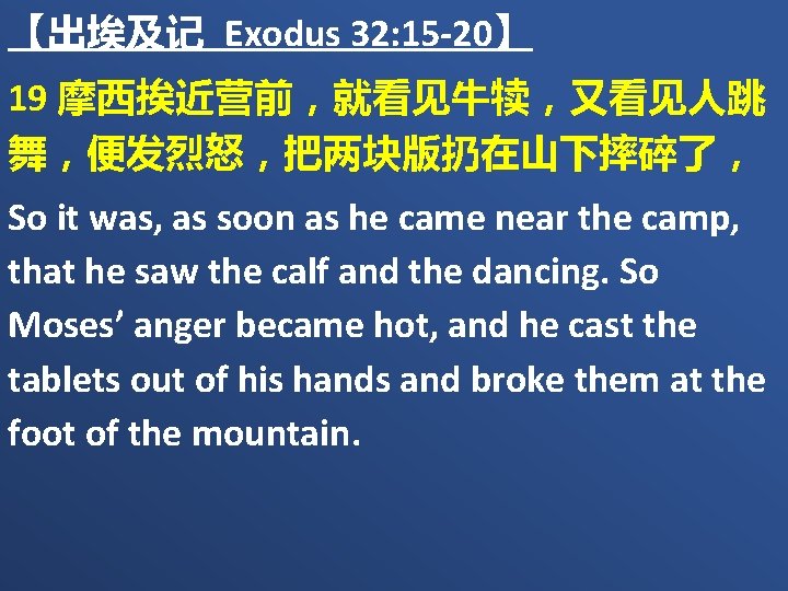 【出埃及记 Exodus 32: 15 -20】 19 摩西挨近营前，就看见牛犊，又看见人跳 舞，便发烈怒，把两块版扔在山下摔碎了， So it was, as soon as