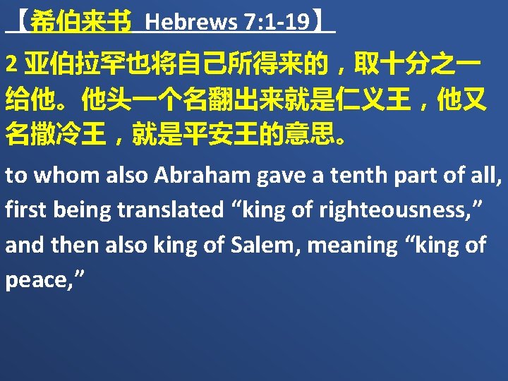 【希伯来书 Hebrews 7: 1 -19】 2 亚伯拉罕也将自己所得来的，取十分之一 给他。他头一个名翻出来就是仁义王，他又 名撒冷王，就是平安王的意思。 to whom also Abraham gave