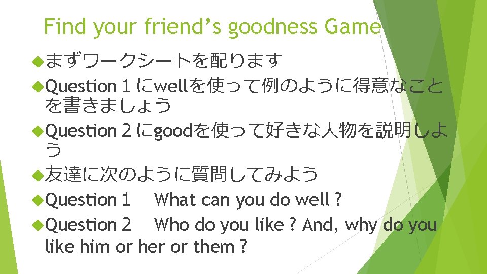 Find your friend’s goodness Game まずワークシートを配ります Question１にwellを使って例のように得意なこと を書きましょう Question２にgoodを使って好きな人物を説明しよ う 友達に次のように質問してみよう Question１　What can you