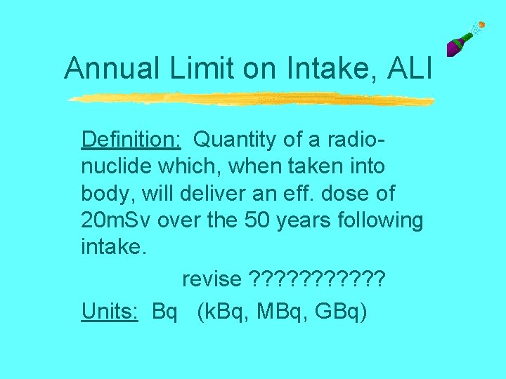 Annual Limit on Intake, ALI Definition: Quantity of a radionuclide which, when taken into