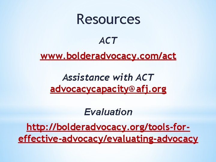 Resources ACT www. bolderadvocacy. com/act Assistance with ACT advocacycapacity@afj. org Evaluation http: //bolderadvocacy. org/tools-foreffective-advocacy/evaluating-advocacy