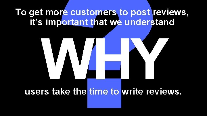 ? To get more customers to post reviews, it’s important that we understand WHY