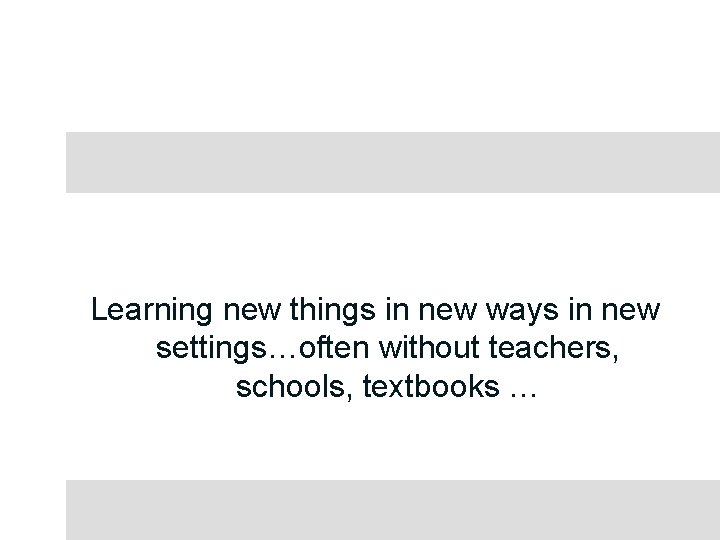 Learning new things in new ways in new settings…often without teachers, schools, textbooks …