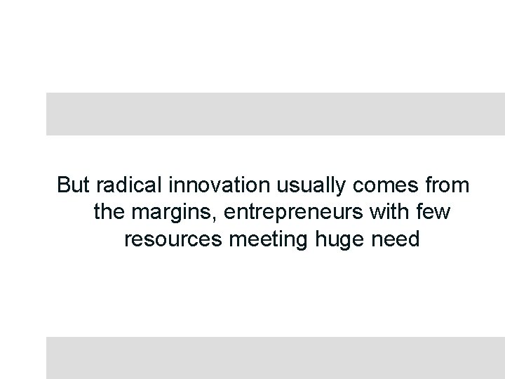 But radical innovation usually comes from the margins, entrepreneurs with few resources meeting huge