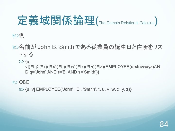 定義域関係論理( The Domain Relational Calculus ) 例 名前が’John B. Smith’である従業員の誕生日と住所をリス トする {u, v|(∃q)(∃r)(∃s)(∃t)(∃w)(∃x)(∃y)(∃z)(EMPLOYEE(qrstuvwxyz)AN D