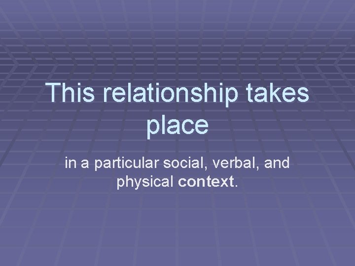 This relationship takes place in a particular social, verbal, and physical context. 
