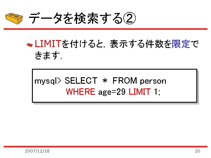 データを検索する② LIMITを付けると，表示する件数を限定で きます． mysql> SELECT ＊ FROM person WHERE age=29 LIMIT 1; 2007/12/18 20