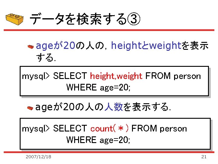 データを検索する③ ageが20の人の，heightとweightを表示 する． mysql> SELECT height, weight FROM person WHERE age=20; ageが20の人の人数を表示する． mysql> SELECT