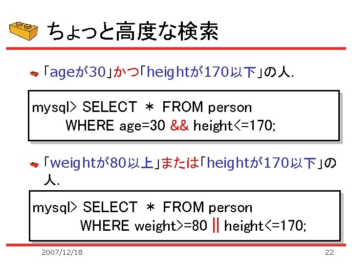 ちょっと高度な検索 「ageが30」かつ「heightが170以下」の人． mysql> SELECT ＊ FROM person WHERE age=30 && height<=170; 「weightが80以上」または「heightが170以下」の 人． mysql>