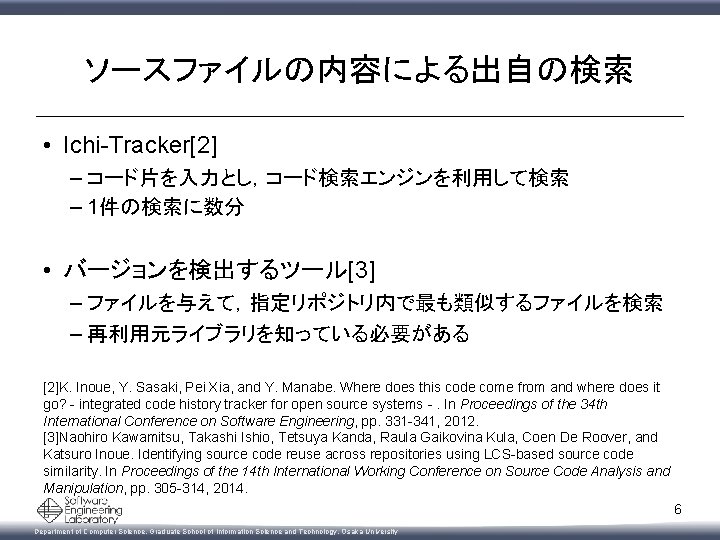 ソースファイルの内容による出自の検索 • Ichi-Tracker[2] – コード片を入力とし，コード検索エンジンを利用して検索 – 1件の検索に数分 • バージョンを検出するツール[3] – ファイルを与えて，指定リポジトリ内で最も類似するファイルを検索 – 再利用元ライブラリを知っている必要がある [2]K.