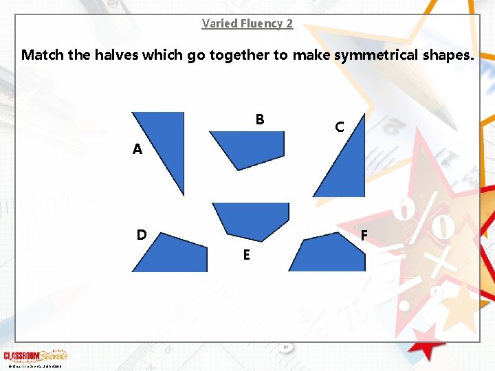 Varied Fluency 2 Match the halves which go together to make symmetrical shapes. B