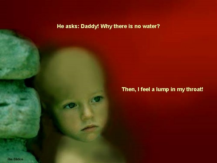 He asks: Daddy! Why there is no water? Then, I feel a lump in