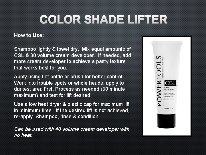 COLOR SHADE LIFTER How to Use: Shampoo lightly & towel dry. Mix equal amounts