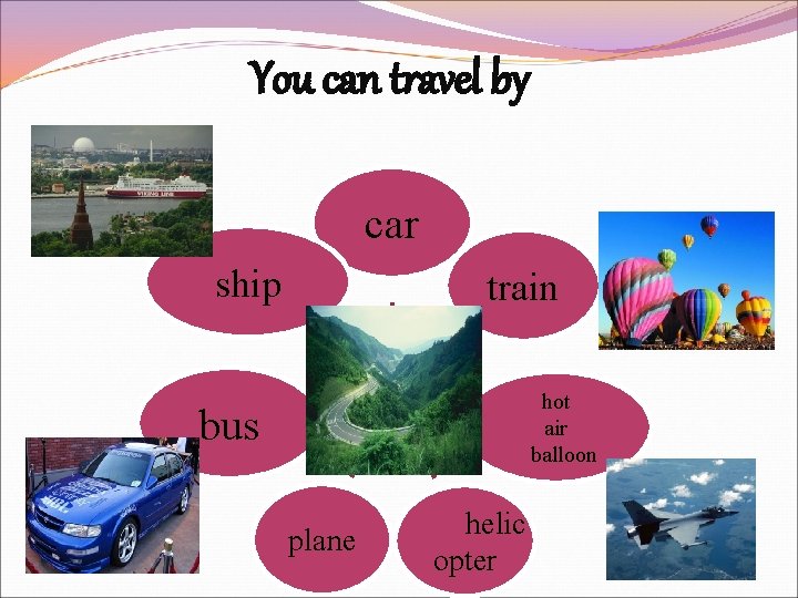 You can travel by car ship train hot air balloon bus plane helic opter