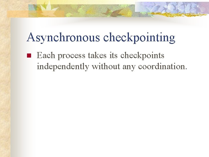 Asynchronous checkpointing n Each process takes its checkpoints independently without any coordination. 
