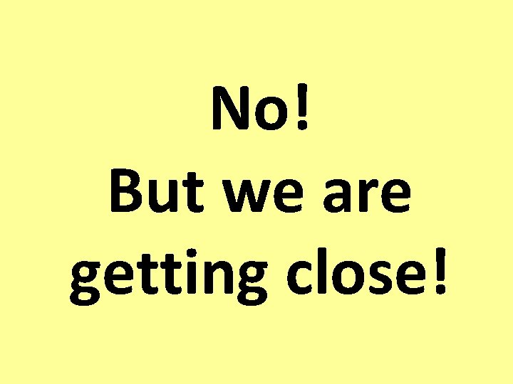 No! But we are getting close! No! But we are getting close!
