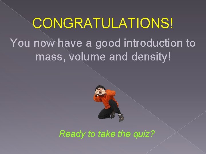 CONGRATULATIONS! You now have a good introduction to mass, volume and density! Ready to