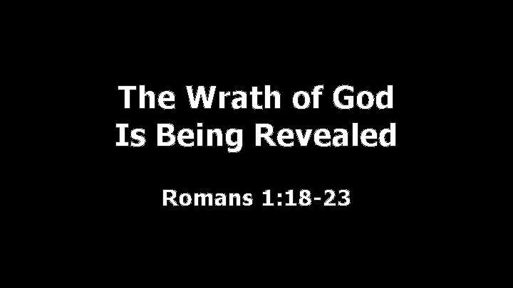 The Wrath of God Is Being Revealed Romans 1: 18 -23 