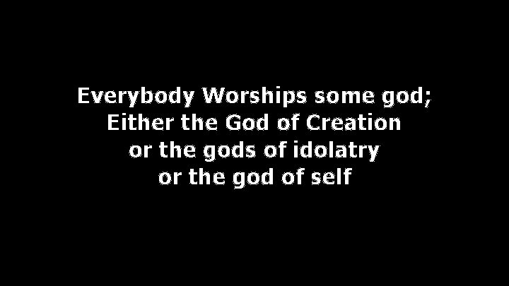 Everybody Worships some god; Either the God of Creation or the gods of idolatry