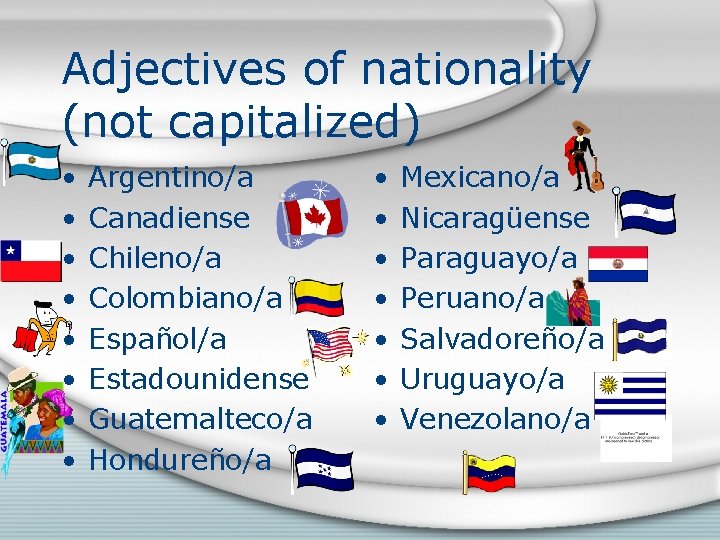 Adjectives of nationality (not capitalized) • • Argentino/a Canadiense Chileno/a Colombiano/a Español/a Estadounidense Guatemalteco/a
