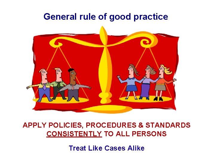General rule of good practice APPLY POLICIES, PROCEDURES & STANDARDS CONSISTENTLY TO ALL PERSONS