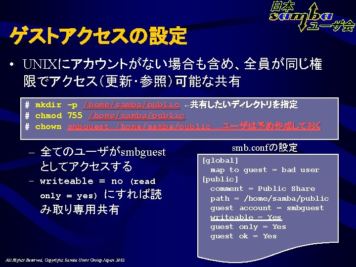 ゲストアクセスの設定 • UNIXにアカウントがない場合も含め、全員が同じ権 限でアクセス（更新・参照）可能な共有 # mkdir –p /home/samba/public ←共有したいディレクトリを指定 # chmod 755 /home/samba/public #