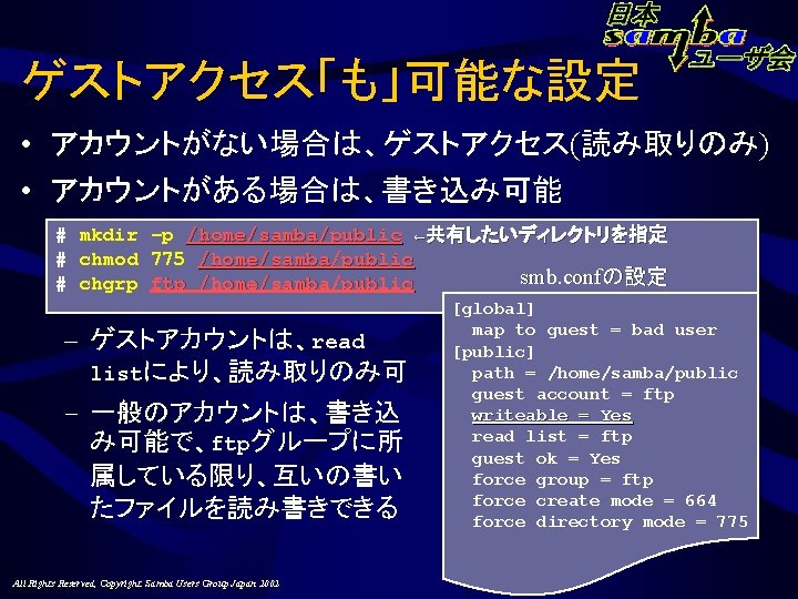 ゲストアクセス「も」可能な設定 • アカウントがない場合は、ゲストアクセス(読み取りのみ) • アカウントがある場合は、書き込み可能 # mkdir –p /home/samba/public ←共有したいディレクトリを指定 # chmod 775 /home/samba/public