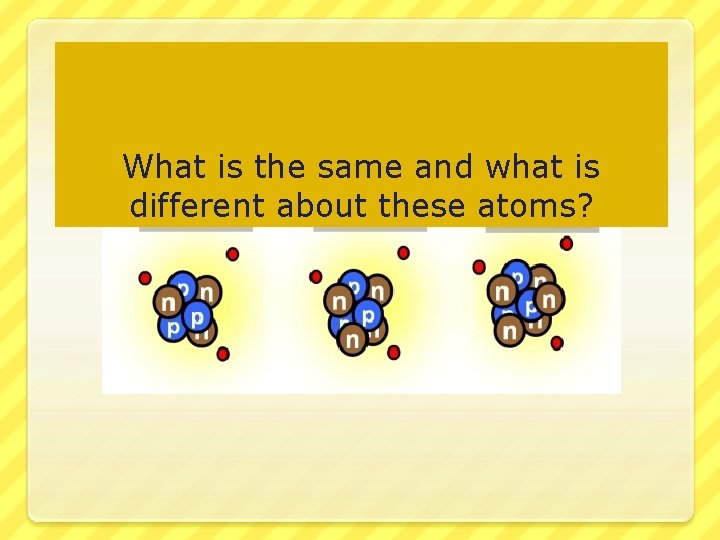 What is the same and what is different about these atoms? 