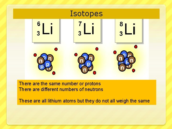 Isotopes There are the same number or protons There are different numbers of neutrons