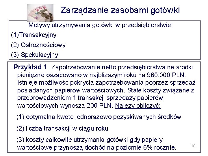 Zarządzanie zasobami gotówki Motywy utrzymywania gotówki w przedsiębiorstwie: (1)Transakcyjny (2) Ostrożnościowy (3) Spekulacyjny Przykład