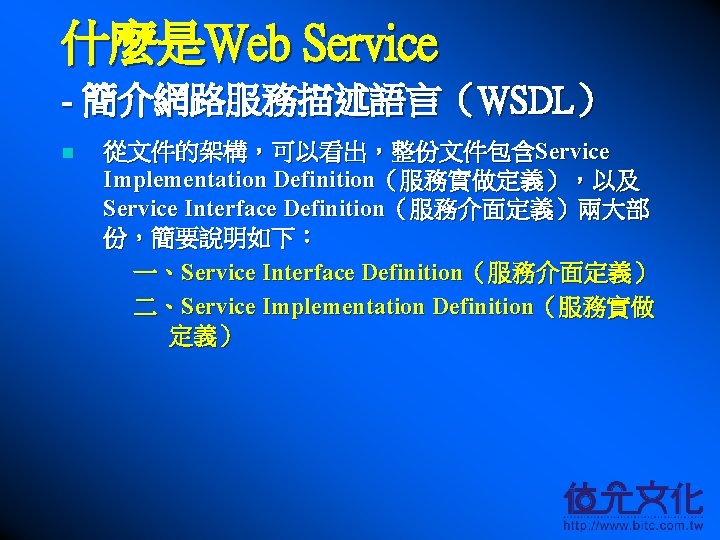 什麼是Web Service - 簡介網路服務描述語言（WSDL） n 從文件的架構，可以看出，整份文件包含Service Implementation Definition（服務實做定義），以及 Service Interface Definition（服務介面定義）兩大部 份，簡要說明如下： 一、Service Interface