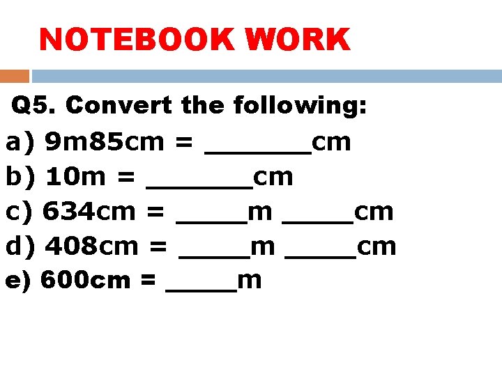 NOTEBOOK WORK Q 5. Convert the following: a) 9 m 85 cm = ______cm