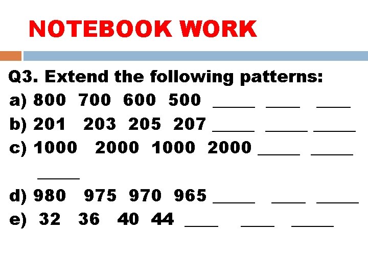 NOTEBOOK WORK Q 3. Extend the following patterns: a) 800 700 600 500 _____