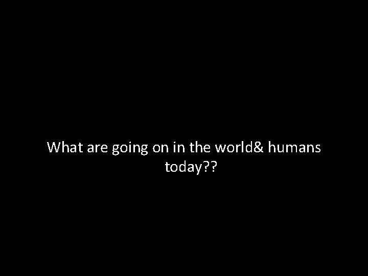 What are going on in the world& humans today? ? 