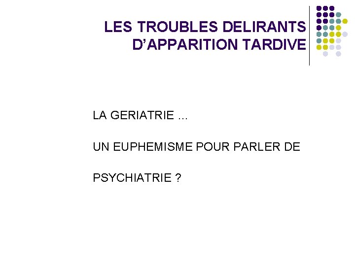 LES TROUBLES DELIRANTS D’APPARITION TARDIVE LA GERIATRIE … UN EUPHEMISME POUR PARLER DE PSYCHIATRIE