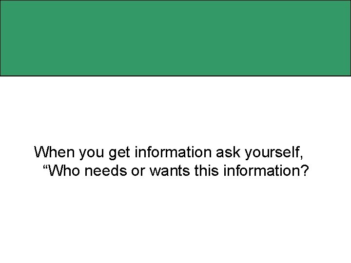 When you get information ask yourself, “Who needs or wants this information? 