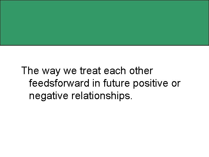 The way we treat each other feedsforward in future positive or negative relationships. 