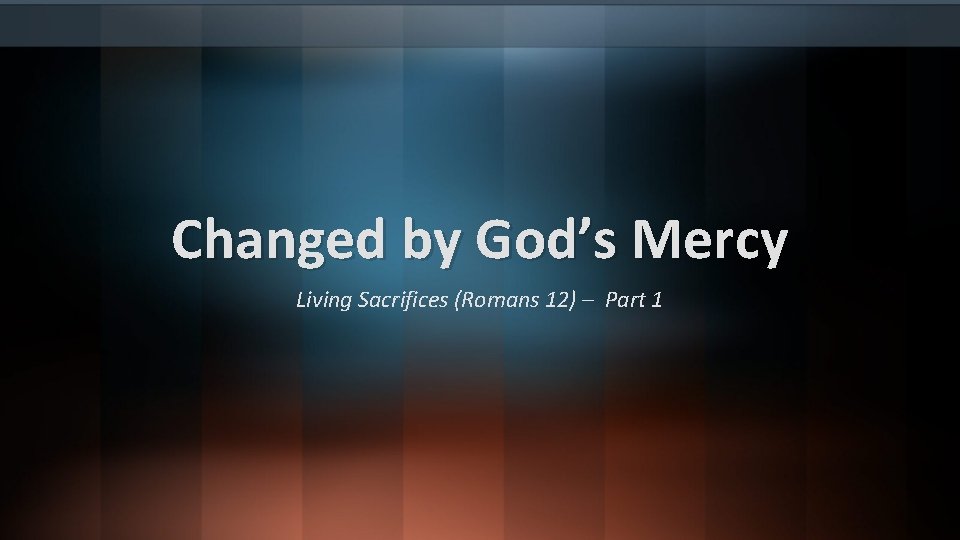 Changed by God’s Mercy Living Sacrifices (Romans 12) – Part 1 