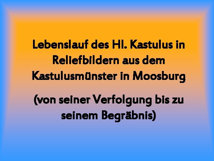 Lebenslauf des Hl. Kastulus in Reliefbildern aus dem Kastulusmünster in Moosburg (von seiner Verfolgung