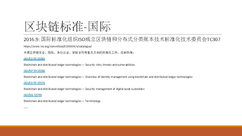 区块链标准-国际 2016. 9: 国际标准化组织ISO成立区块链和分布式分类账本技术标准化技术委员会TC 307 https: //www. iso. org/committee/6266604/x/catalogue/ 开展区块链安全、隐私、身份认证、智能合约等重点方向的标准化 作，在研标准： ISO/CD TR 23245