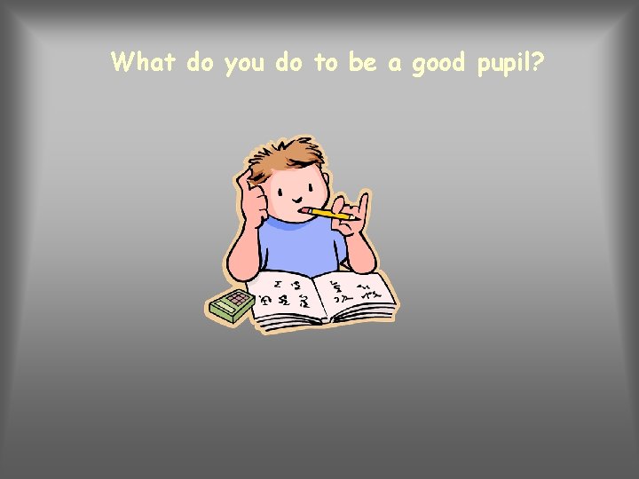 What do you do to be a good pupil? 